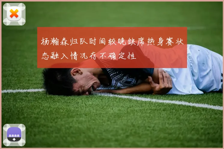 杨瀚森归队时间较晚缺席热身赛状态融入情况存不确定性