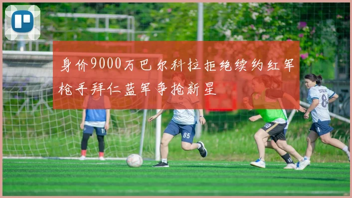 身价9000万巴尔科拉拒绝续约红军枪手拜仁蓝军争抢新星