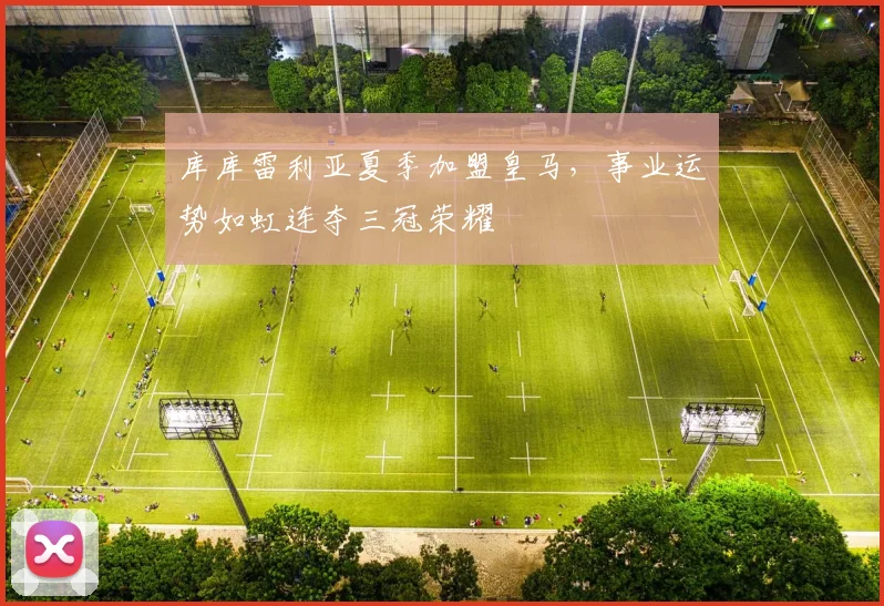 库库雷利亚夏季加盟皇马，事业运势如虹连夺三冠荣耀