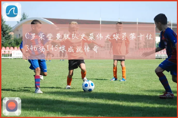 C罗荣登曼联队史最伟大球员第十位346场145球成就传奇