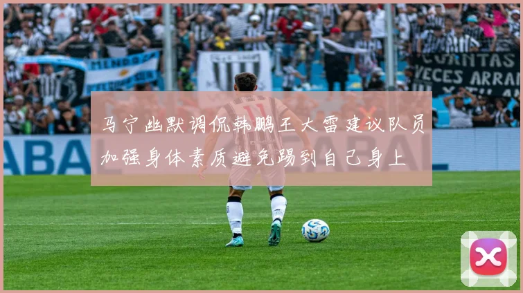 马宁幽默调侃韩鹏王大雷建议队员加强身体素质避免踢到自己身上