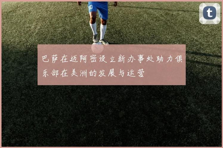 巴萨在迈阿密设立新办事处助力俱乐部在美洲的发展与运营